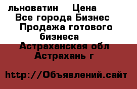 льноватин  › Цена ­ 100 - Все города Бизнес » Продажа готового бизнеса   . Астраханская обл.,Астрахань г.